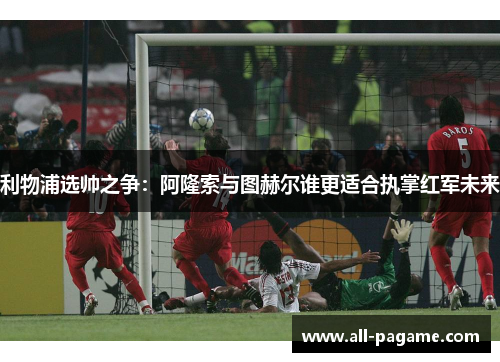 利物浦选帅之争：阿隆索与图赫尔谁更适合执掌红军未来