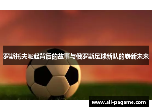 罗斯托夫崛起背后的故事与俄罗斯足球新队的崭新未来 罗斯托夫崛起背后的故事与俄罗斯足球新队的崭新未来