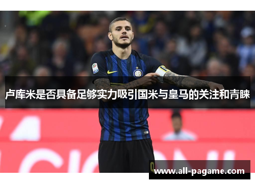 卢库米是否具备足够实力吸引国米与皇马的关注和青睐 卢库米是否具备足够实力吸引国米与皇马的关注和青睐