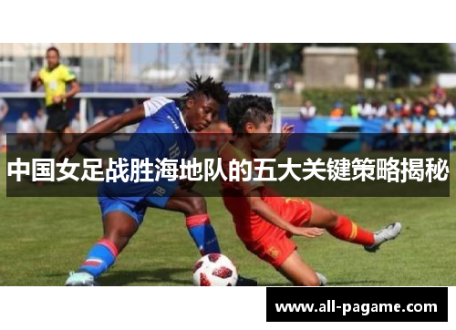 中国女足战胜海地队的五大关键策略揭秘 中国女足战胜海地队的五大关键策略揭秘