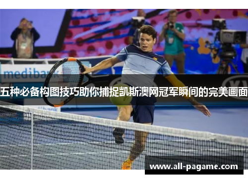 五种必备构图技巧助你捕捉凯斯澳网冠军瞬间的完美画面