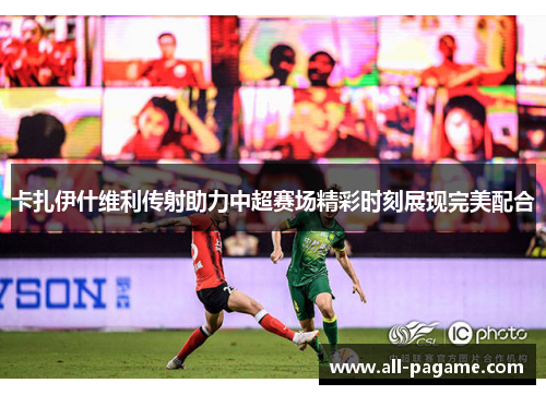 卡扎伊什维利传射助力中超赛场精彩时刻展现完美配合 卡扎伊什维利传射助力中超赛场精彩时刻展现完美配合