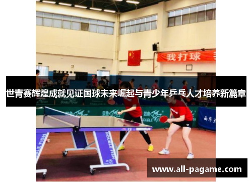 世青赛辉煌成就见证国球未来崛起与青少年乒乓人才培养新篇章