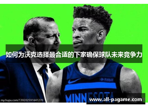 如何为沃克选择最合适的下家确保球队未来竞争力 如何为沃克选择最合适的下家确保球队未来竞争力