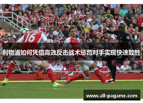 利物浦如何凭借高效反击战术惩罚对手实现快速致胜 利物浦如何凭借高效反击战术惩罚对手实现快速致胜