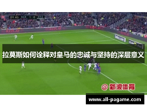 拉莫斯如何诠释对皇马的忠诚与坚持的深层意义
