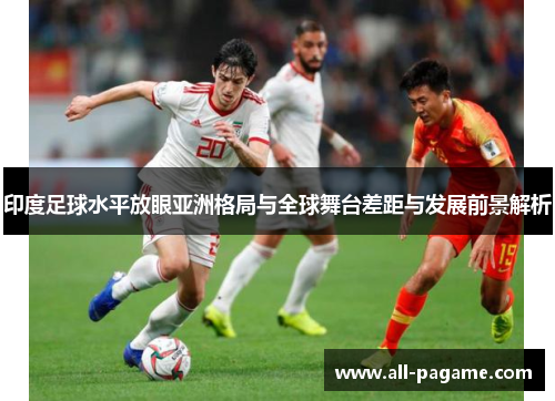 印度足球水平放眼亚洲格局与全球舞台差距与发展前景解析