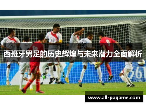 西班牙男足的历史辉煌与未来潜力全面解析