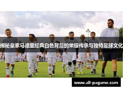 揭秘皇家马德里经典白色背后的荣耀传承与独特足球文化 揭秘皇家马德里经典白色背后的荣耀传承与独特足球文化