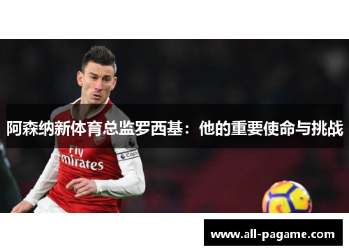 阿森纳新体育总监罗西基：他的重要使命与挑战