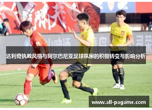 达利奇执教风格与阿尔巴尼亚足球氛围的积极转变与影响分析 达利奇执教风格与阿尔巴尼亚足球氛围的积极转变与影响分析