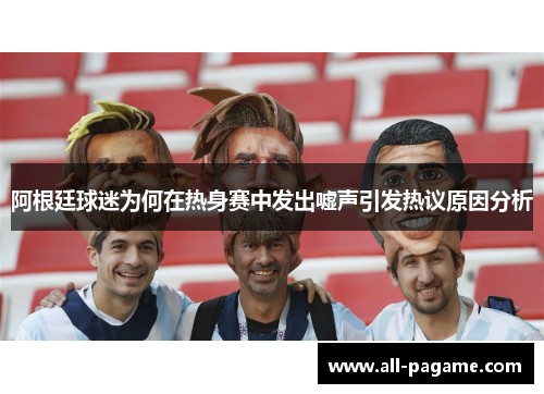 阿根廷球迷为何在热身赛中发出嘘声引发热议原因分析 阿根廷球迷为何在热身赛中发出嘘声引发热议原因分析