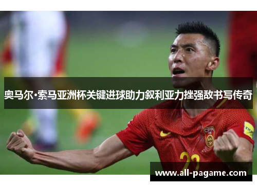 奥马尔·索马亚洲杯关键进球助力叙利亚力挫强敌书写传奇