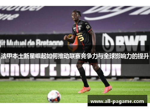 法甲本土新星崛起如何推动联赛竞争力与全球影响力的提升 法甲本土新星崛起如何推动联赛竞争力与全球影响力的提升