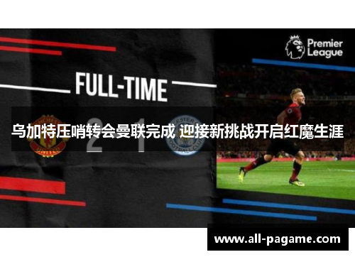 乌加特压哨转会曼联完成 迎接新挑战开启红魔生涯 乌加特压哨转会曼联完成 迎接新挑战开启红魔生涯