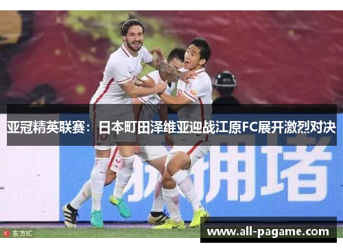 亚冠精英联赛:日本町田泽维亚迎战江原FC展开激烈对决 亚冠精英联赛:日本町田泽维亚迎战江原FC展开激烈对决