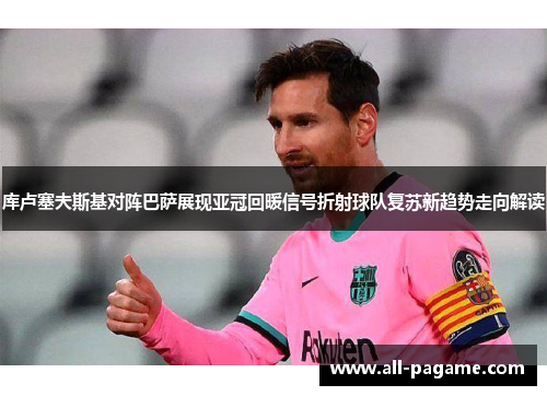 库卢塞夫斯基对阵巴萨展现亚冠回暖信号折射球队复苏新趋势走向解读