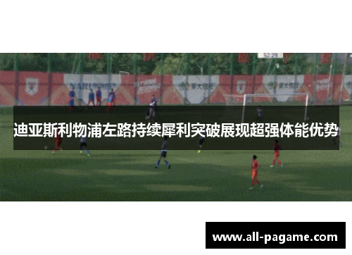 迪亚斯利物浦左路持续犀利突破展现超强体能优势