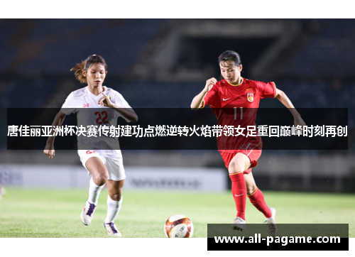 唐佳丽亚洲杯决赛传射建功点燃逆转火焰带领女足重回巅峰时刻再创
