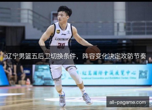 辽宁男篮五后卫切换条件,阵容变化决定攻防节奏 辽宁男篮五后卫切换条件,阵容变化决定攻防节奏