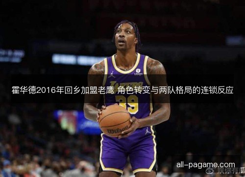 霍华德2016年回乡加盟老鹰 角色转变与两队格局的连锁反应 霍华德2016年回乡加盟老鹰 角色转变与两队格局的连锁反应